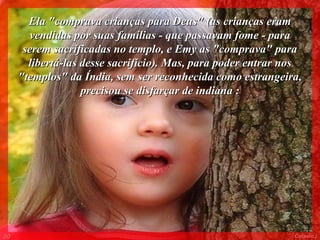 Ela "comprava crianças para Deus" (as crianças eram
       vendidas por suas famílias - que passavam fome - para
      serem sacrificadas no templo, e Emy as "comprava" para
       libertá-las desse sacrifício). Mas, para poder entrar nos
     "templos" da Índia, sem ser reconhecida como estrangeira,
                   precisou se disfarçar de indiana :




00                                                            Colacio.j
 