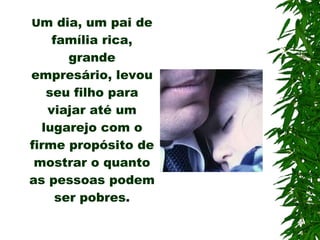 U m dia, um pai de família rica, grande empresário, levou seu filho para viajar até um lugarejo com o firme propósito de mostrar o quanto as pessoas podem ser pobres. 