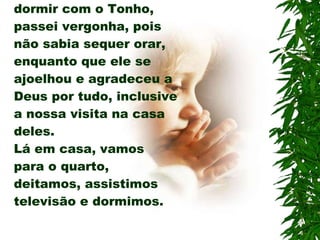 No quarto onde fui dormir com o Tonho, passei vergonha, pois não sabia sequer orar, enquanto que ele se ajoelhou e agradeceu a Deus por tudo, inclusive a nossa visita na casa deles. Lá em casa, vamos para o quarto, deitamos, assistimos televisão e dormimos. 