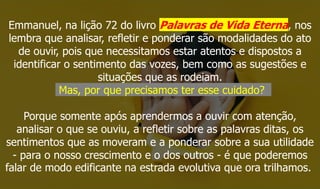 Emmanuel, na lição 72 do livro Palavras de Vida Eterna, nos
lembra que analisar, refletir e ponderar são modalidades do ato
de ouvir, pois que necessitamos estar atentos e dispostos a
identificar o sentimento das vozes, bem como as sugestões e
situações que as rodeiam.
Mas, por que precisamos ter esse cuidado?
Porque somente após aprendermos a ouvir com atenção,
analisar o que se ouviu, a refletir sobre as palavras ditas, os
sentimentos que as moveram e a ponderar sobre a sua utilidade
- para o nosso crescimento e o dos outros - é que poderemos
falar de modo edificante na estrada evolutiva que ora trilhamos.
 