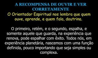 A RECOMPENSA DE OUVIR E VER
CORRETAMENTE
O Orientador Espiritual nos lembra que quem
ouve, aprende, e quem fala, doutrina.
O primeiro, retém, e o segundo, espalha, e
somente aquele que guarda, na experiência que
renova, pode espalhar com êxito. Todos nós, em
experiência planetária, nascemos com uma função
definida, pouco importando que seja simples ou
complexa.
 