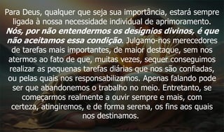 Para Deus, qualquer que seja sua importância, estará sempre
ligada à nossa necessidade individual de aprimoramento.
Nós, por não entendermos os desígnios divinos, é que
não aceitamos essa condição. Julgamo-nos merecedores
de tarefas mais importantes, de maior destaque, sem nos
atermos ao fato de que, muitas vezes, sequer conseguimos
realizar as pequenas tarefas diárias que nos são confiadas,
ou pelas quais nos responsabilizamos. Apenas falando pode
ser que abandonemos o trabalho no meio. Entretanto, se
começarmos realmente a ouvir sempre e mais, com
certeza, atingiremos, e de forma serena, os fins aos quais
nos destinamos.
 