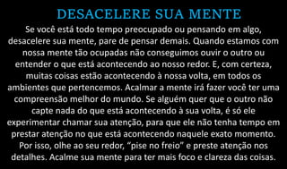 DESACELERE SUA MENTE
Se você está todo tempo preocupado ou pensando em algo,
desacelere sua mente, pare de pensar demais. Quando estamos com
nossa mente tão ocupadas não conseguimos ouvir o outro ou
entender o que está acontecendo ao nosso redor. E, com certeza,
muitas coisas estão acontecendo à nossa volta, em todos os
ambientes que pertencemos. Acalmar a mente irá fazer você ter uma
compreensão melhor do mundo. Se alguém quer que o outro não
capte nada do que está acontecendo à sua volta, é só ele
experimentar chamar sua atenção, para que ele não tenha tempo em
prestar atenção no que está acontecendo naquele exato momento.
Por isso, olhe ao seu redor, “pise no freio” e preste atenção nos
detalhes. Acalme sua mente para ter mais foco e clareza das coisas.
 