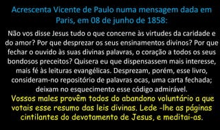 Acrescenta Vicente de Paulo numa mensagem dada em
Paris, em 08 de junho de 1858:
Não vos disse Jesus tudo o que concerne às virtudes da caridade e
do amor? Por que desprezar os seus ensinamentos divinos? Por que
fechar o ouvido às suas divinas palavras, o coração a todos os seus
bondosos preceitos? Quisera eu que dispensassem mais interesse,
mais fé às leituras evangélicas. Desprezam, porém, esse livro,
consideram-no repositório de palavras ocas, uma carta fechada;
deixam no esquecimento esse código admirável.
Vossos males provêm todos do abandono voluntário a que
votais esse resumo das leis divinas. Lede -lhe as páginas
cintilantes do devotamento de Jesus, e meditai-as.
 
