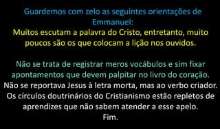 Guardemos com zelo as seguintes orientações de
Emmanuel:
Muitos escutam a palavra do Cristo, entretanto, muito
poucos são os que colocam a lição nos ouvidos.
Não se trata de registrar meros vocábulos e sim fixar
apontamentos que devem palpitar no livro do coração.
Não se reportava Jesus à letra morta, mas ao verbo criador.
Os círculos doutrinários do Cristianismo estão repletos de
aprendizes que não sabem atender a esse apelo.
Fim.
 
