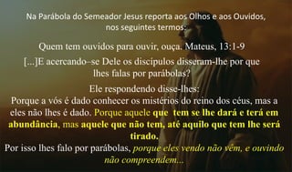 Na Parábola do Semeador Jesus reporta aos Olhos e aos Ouvidos,
nos seguintes termos:
Quem tem ouvidos para ouvir, ouça. Mateus, 13:1-9
[...]E acercando–se Dele os discípulos disseram-lhe por que
lhes falas por parábolas?
Ele respondendo disse-lhes:
Porque a vós é dado conhecer os mistérios do reino dos céus, mas a
eles não lhes é dado. Porque aquele que tem se lhe dará e terá em
abundância, mas aquele que não tem, até aquilo que tem lhe será
tirado.
Por isso lhes falo por parábolas, porque eles vendo não vêm, e ouvindo
não compreendem...
 
