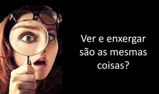 Ver e enxergar
são as mesmas
coisas?
 