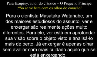 Para Exupéry, autor do clássico – O Pequeno Príncipe.
“Só se vê bem com os olhos do coração”
Para o cientista Masataka Watanabe, um
dos maiores estudiosos do assunto, ver e
enxergar são realmente ações muito
diferentes. Para ele, ver está em aprofundar
sua visão sobre o objeto visto e analisá-lo
mais de perto. Já enxergar é apenas olhar
sem avaliar com mais cuidado aquilo que se
está enxergando.
 