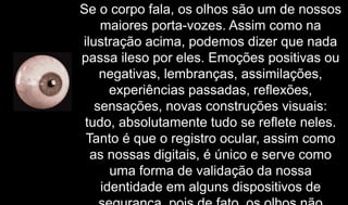 Se o corpo fala, os olhos são um de nossos
maiores porta-vozes. Assim como na
ilustração acima, podemos dizer que nada
passa ileso por eles. Emoções positivas ou
negativas, lembranças, assimilações,
experiências passadas, reflexões,
sensações, novas construções visuais:
tudo, absolutamente tudo se reflete neles.
Tanto é que o registro ocular, assim como
as nossas digitais, é único e serve como
uma forma de validação da nossa
identidade em alguns dispositivos de
 