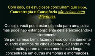 Com isso, os estudiosos concluíram que Foco,
Concentração e Consciência são coisas bem
diferentes.
Ou seja, você pode estar olhando para uma coisa,
mas pode não estar consciente dela e enxergando-a
claramente.
Se pensarmos bem, fazemos isso constantemente
quando estamos de olhos abertos, olhando numa
direção, porém a nossa mente está longe,
concentrada em outras memórias e informações.
 