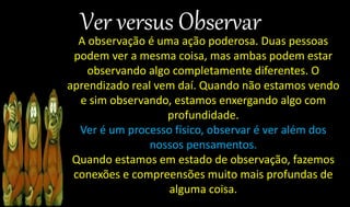 A observação é uma ação poderosa. Duas pessoas
podem ver a mesma coisa, mas ambas podem estar
observando algo completamente diferentes. O
aprendizado real vem daí. Quando não estamos vendo
e sim observando, estamos enxergando algo com
profundidade.
Ver é um processo físico, observar é ver além dos
nossos pensamentos.
Quando estamos em estado de observação, fazemos
conexões e compreensões muito mais profundas de
alguma coisa.
 