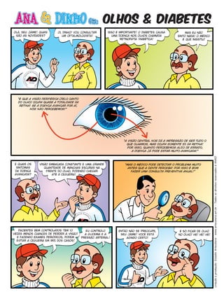 olhos & diabetes
olá, seu jaime! quais      oi, dinho! vou consultar       isso é importante! o diabetes causa          mas eu não
 são as novidades?            um oftalmologista!            uma doença nos olhos chamada          sinto nada! o médico
                                                                  retinopatia diabética!             é que insistiu!




   “é que a visão periférica (pelo canto
   do olho) ocupa quase a totalidade da
    retina! se a doença avançar por aí,
          nós não percebemos!”




                                                                   “a visão central nos dá a impressão de ser tudo o
                                                                     que olhamos, mas ocupa somente 5% da retina!
                                                                      por isso, quando percebemos algo de errado,
                                                                         a doença já pode estar muito avançada!”




                                                                                                                          criação e produção: Estúdio Artecétera - www.artecetera.art.br – Todos os direitos reservados à ANAD.
 e quais os     visão embaçada constante e uma grande               “mas o médico pode detectar o problema muito
  sintomas         quantidade de manchas escuras na                   antes que a gente perceba! por isso é bom
 da doença          frente do olho, podendo chegar                      fazer uma consulta preventiva anual!”
 avançada?             até à cegueira!




   pacientes bem controlados têm 10           eu controlo       então não se preocupe,              é só ficar de olho
vêzes menos chances de perder a visão!       a glicemia e a      seu jaime! você está              no olho! he! he! he!
  e fazendo exames periódicos, podem       pressão arterial!         agindo certo!
  evitar a cegueira em 95% dos casos!
 