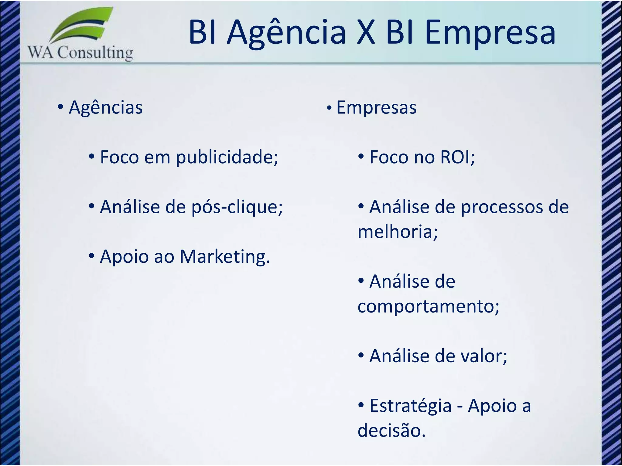 BI Agência X BI Empresa
• Agências                    • Empresas

   • Foco em publicidade;        • Foco no ROI;

   • Análise de pós-clique;      • Análise de processos de
                                 melhoria;
   • Apoio ao Marketing.
                                 • Análise de
                                 comportamento;

                                 • Análise de valor;

                                 • Estratégia - Apoio a
                                 decisão.
 