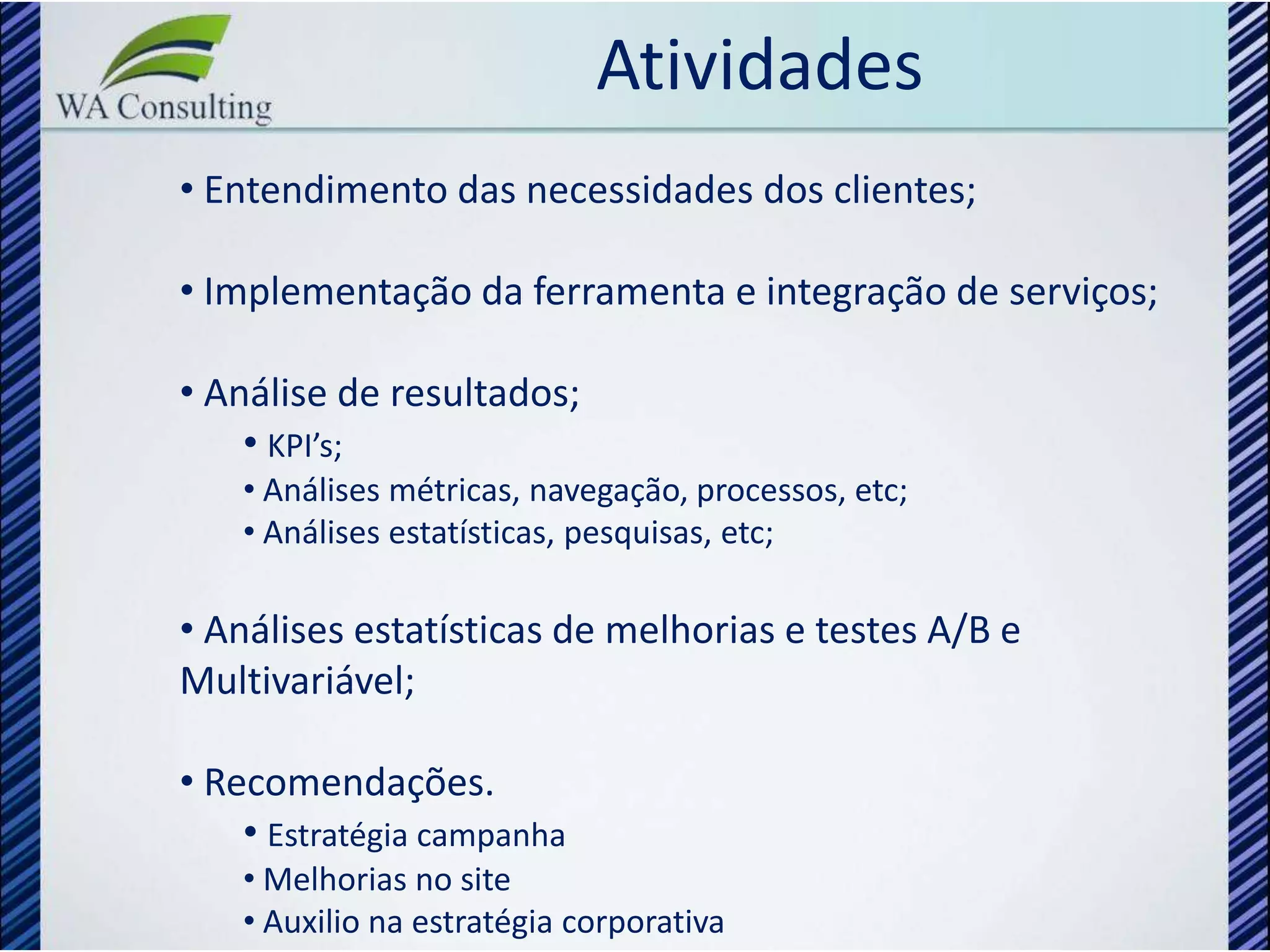 Atividades
• Entendimento das necessidades dos clientes;

• Implementação da ferramenta e integração de serviços;

• Análise de resultados;
    • KPI’s;
    • Análises métricas, navegação, processos, etc;
    • Análises estatísticas, pesquisas, etc;

• Análises estatísticas de melhorias e testes A/B e
Multivariável;

• Recomendações.
    • Estratégia campanha
    • Melhorias no site
    • Auxilio na estratégia corporativa
 