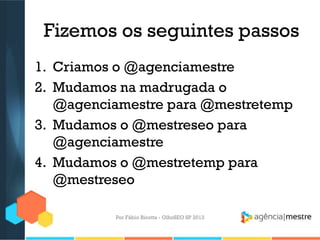Fizemos os seguintes passos
1. Criamos o @agenciamestre
2. Mudamos na madrugada o
@agenciamestre para @mestretemp
3. Mudamos o @mestreseo para
@agenciamestre
4. Mudamos o @mestretemp para
@mestreseo
Por Fábio Ricotta - OlhoSEO SP 2013
 