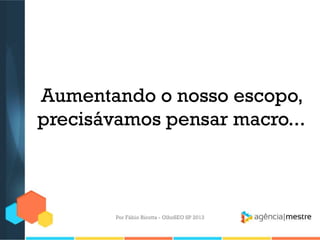 Aumentando o nosso escopo,
precisávamos pensar macro...
Por Fábio Ricotta - OlhoSEO SP 2013
 