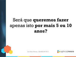 Será que queremos fazer
apenas isto por mais 5 ou 10
anos?
Por Fábio Ricotta - OlhoSEO SP 2013
 