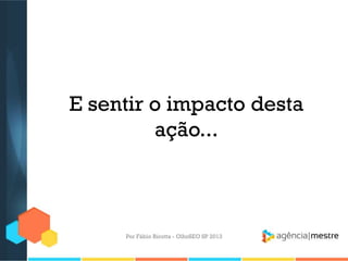 E sentir o impacto desta
ação...
Por Fábio Ricotta - OlhoSEO SP 2013
 
