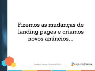 Fizemos as mudanças de
landing pages e criamos
novos anúncios...
Por Fábio Ricotta - OlhoSEO SP 2013
 