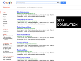 nome da marca




Site oficial da marca
www.url-oficial-da-marca.com.br
Lorem ipsum dolor sit amet consecteur. Lorem ipsum dolor sit amet
consecteur. Lorem ipsum dolor sit amet consecteur.

Facebook Oficial da Marca
www.facebook.com/nome-da-marca
Lorem ipsum dolor sit amet consecteur. Lorem ipsum dolor sit amet
                                                                    SERP	
  
consecteur. Lorem ipsum dolor sit amet consecteur.

Twitter Oficial da Marca
                                                                    DOMINATION	
  
www.twitter.com/nome-da-marca
Lorem ipsum dolor sit amet consecteur. Lorem ipsum dolor sit amet
consecteur. Lorem ipsum dolor sit amet consecteur.

Blog Oficial da Marca
www.blog-da-marca.com.br
Lorem ipsum dolor sit amet consecteur. Lorem ipsum dolor sit amet
consecteur. Lorem ipsum dolor sit amet consecteur.

Linkedin da Marca
www.linkedin.com/pagina-da-marca
Lorem ipsum dolor sit amet consecteur. Lorem ipsum dolor sit amet
consecteur. Lorem ipsum dolor sit amet consecteur.

Tumblr da Marca
nome-da-marca.tumblr.com
Lorem ipsum dolor sit amet consecteur. Lorem ipsum dolor sit amet
consecteur. Lorem ipsum dolor sit amet consecteur.

SlideShare da Marca
www.slideshare.com/nome-da-marca
Lorem ipsum dolor sit amet consecteur. Lorem ipsum dolor sit amet
 