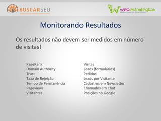 Monitorando	
  Resultados
                                        	
  
	
  Os	
  resultados	
  não	
  devem	
  ser	
  medidos	
  em	
  número	
  
    de	
  visitas!	
  

      PageRank	
                       Visitas	
  
      Domain	
  Authority	
            Leads	
  (formulários)	
  
      Trust	
                          Pedidos	
  
      Taxa	
  de	
  Rejeição	
         Leads	
  por	
  Visitante	
  
      Tempo	
  de	
  Permanência	
     Cadastros	
  em	
  Newsleter	
  
      Pageviews	
                      Chamados	
  em	
  Chat	
  
      Visitantes	
                     Posições	
  no	
  Google	
  
 