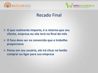 Recado	
  Final
                                                     	
  

Ø  O	
  que	
  realmente	
  importa,	
  é	
  o	
  retorno	
  que	
  seu	
  
    cliente,	
  empresa	
  ou	
  site	
  terá	
  no	
  ﬁnal	
  do	
  mês	
  
Ø  O	
  foco	
  deve	
  ser	
  na	
  conversão	
  que	
  o	
  trabalho	
  
    proporciona	
  
Ø  Pense	
  em	
  seu	
  usuário,	
  ele	
  irá	
  clicar	
  no	
  botão	
  
    comprar	
  ou	
  ligar	
  para	
  sua	
  empresa	
  
 