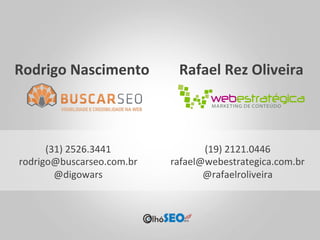 Rodrigo	
  Nascimento	
          Rafael	
  Rez	
  Oliveira	
  



      (31)	
  2526.3441	
             (19)	
  2121.0446	
  
rodrigo@buscarseo.com.br	
     rafael@webestrategica.com.br	
  
        @digowars	
                   @rafaelroliveira	
  
 