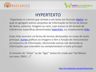 HYPERTEXTO	
  
	
  “Hipertexto	
  é	
  o	
  termo	
  que	
  remete	
  a	
  um	
  texto	
  em	
  formato	
  digital,	
  ao	
  
    qual	
  se	
  agregam	
  outros	
  conjuntos	
  de	
  informação	
  na	
  forma	
  de	
  blocos	
  
    de	
  textos,	
  palavras,	
  imagens	
  ou	
  sons,	
  cujo	
  acesso	
  se	
  dá	
  através	
  de	
  
    referências	
  especíﬁcas	
  denominadas	
  hiperlinks,	
  ou	
  simplesmente	
  links.	
  
    	
  
    Esses	
  links	
  ocorrem	
  na	
  forma	
  de	
  termos	
  destacados	
  no	
  corpo	
  de	
  texto	
  
    principal,	
  ícones	
  gráﬁcos	
  ou	
  imagens	
  e	
  têm	
  a	
  função	
  de	
  interconectar	
  
    os	
  conjuntos	
  de	
  informação,	
  oferecendo	
  acesso	
  sob	
  demanda	
  as	
  
    informações	
  que	
  estendem	
  ou	
  complementam	
  o	
  texto	
  principal.	
  
    	
  
    O	
  conceito	
  de	
  "linkar"	
  ou	
  de	
  "ligar"	
  textos	
  foi	
  criado	
  por	
  Ted	
  Nelson	
  
    nos	
  anos	
  1960	
  (...)”	
  



                                                                    htp://pt.wikipedia.org/wiki/Hipertexto	
  
 