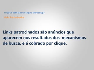 O	
  QUE	
  É	
  SEM	
  (Search	
  Engine	
  Marke<ng)?	
  

Links	
  Patrocinados	
  




Links	
  patrocinados	
  são	
  anúncios	
  que	
  
aparecem	
  nos	
  resultados	
  dos	
  	
  mecanismos	
  
de	
  busca,	
  e	
  é	
  cobrado	
  por	
  clique.	
  	
  
 