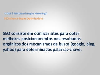 O	
  QUE	
  É	
  SEM	
  (Search	
  Engine	
  Marke<ng)?	
  

SEO	
  (Search	
  Engine	
  Op<miza<on)	
  




SEO	
  consiste	
  em	
  o<mizar	
  sites	
  para	
  obter	
  
melhores	
  posicionamentos	
  nos	
  resultados	
  
orgânicos	
  dos	
  mecanismos	
  de	
  busca	
  (google,	
  bing,	
  
yahoo)	
  para	
  determinadas	
  palavras-­‐chave.	
  
 