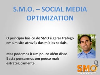 S.M.O.	
  –	
  SOCIAL	
  MEDIA	
  
          OPTIMIZATION	
  

O	
  princípio	
  básico	
  do	
  SMO	
  é	
  gerar	
  tráfego	
  
em	
  um	
  site	
  através	
  das	
  mídias	
  sociais.	
  	
  

Mas	
  podemos	
  ir	
  um	
  pouco	
  além	
  disso.	
  	
  
Basta	
  pensarmos	
  um	
  pouco	
  mais	
  
estratégicamente.	
  
 