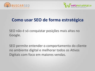 Como	
  usar	
  SEO	
  de	
  forma	
  estratégica	
  

	
  SEO	
  não	
  é	
  só	
  conquistar	
  posições	
  mais	
  altas	
  no	
  
    Google.	
  
	
  	
  
	
  SEO	
  permite	
  entender	
  o	
  comportamento	
  do	
  cliente	
  
    no	
  ambiente	
  digital	
  e	
  melhorar	
  todos	
  os	
  ACvos	
  
    Digitais	
  com	
  foco	
  em	
  maiores	
  vendas.	
  
 