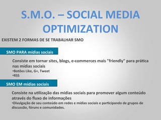 S.M.O.	
  –	
  SOCIAL	
  MEDIA	
  
                   OPTIMIZATION	
  
EXISTEM	
  2	
  FORMAS	
  DE	
  SE	
  TRABALHAR	
  SMO	
  

   SMO	
  PARA	
  mídias	
  sociais	
  
       Consiste	
  em	
  tornar	
  sites,	
  blogs,	
  e-­‐commerces	
  mais	
  "friendly"	
  para	
  prá<ca	
  
       nas	
  mídias	
  sociais	
  
       • Botões	
  Like,	
  G+,	
  Tweet	
  
       • RSS	
  

   SMO	
  EM	
  mídias	
  sociais	
  
       Consiste	
  na	
  u<lização	
  das	
  mídias	
  sociais	
  para	
  promover	
  algum	
  conteúdo	
  
       através	
  do	
  ﬂuxo	
  de	
  informações	
  
       • Divulgação	
  de	
  seu	
  conteúdo	
  em	
  redes	
  e	
  mídias	
  sociais	
  e	
  par<cipando	
  de	
  grupos	
  de	
  
       discussão,	
  fóruns	
  e	
  comunidades.	
  	
  
 