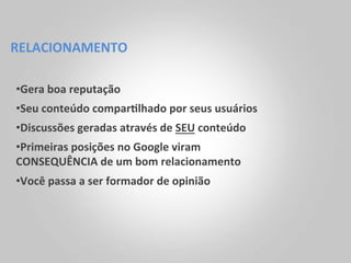 RELACIONAMENTO	
  

• Gera	
  boa	
  reputação	
  	
  
• Seu	
  conteúdo	
  compar<lhado	
  por	
  seus	
  usuários	
  
• Discussões	
  geradas	
  através	
  de	
  SEU	
  conteúdo	
  
• Primeiras	
  posições	
  no	
  Google	
  viram	
  
CONSEQUÊNCIA	
  de	
  um	
  bom	
  relacionamento	
  
• Você	
  passa	
  a	
  ser	
  formador	
  de	
  opinião	
  
 