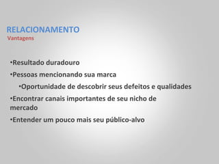 RELACIONAMENTO	
  
Vantagens	
  



 • Resultado	
  duradouro	
  
 • Pessoas	
  mencionando	
  sua	
  marca	
  
     • Oportunidade	
  de	
  descobrir	
  seus	
  defeitos	
  e	
  qualidades	
  
 • Encontrar	
  canais	
  importantes	
  de	
  seu	
  nicho	
  de	
  
 mercado	
  
 • Entender	
  um	
  pouco	
  mais	
  seu	
  público-­‐alvo	
  
 