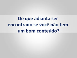 De	
  que	
  adianta	
  ser	
  
encontrado	
  se	
  você	
  não	
  tem	
  
    um	
  bom	
  conteúdo?      	
  
 