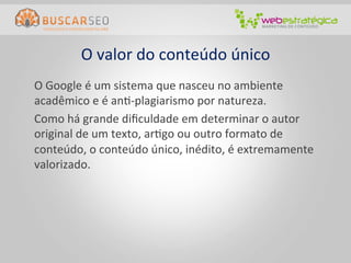O	
  valor	
  do	
  conteúdo	
  único	
  
	
  O	
  Google	
  é	
  um	
  sistema	
  que	
  nasceu	
  no	
  ambiente	
  
    acadêmico	
  e	
  é	
  anC-­‐plagiarismo	
  por	
  natureza.	
  
	
  Como	
  há	
  grande	
  diﬁculdade	
  em	
  determinar	
  o	
  autor	
  
    original	
  de	
  um	
  texto,	
  arCgo	
  ou	
  outro	
  formato	
  de	
  
    conteúdo,	
  o	
  conteúdo	
  único,	
  inédito,	
  é	
  extremamente	
  
    valorizado.	
  
 