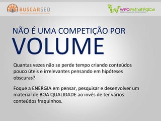 NÃO	
  É	
  UMA	
  COMPETIÇÃO	
  POR	
  

VOLUME	
  
Quantas	
  vezes	
  não	
  se	
  perde	
  tempo	
  criando	
  conteúdos	
  
pouco	
  úteis	
  e	
  irrelevantes	
  pensando	
  em	
  hipóteses	
  
obscuras?	
  
Foque	
  a	
  ENERGIA	
  em	
  pensar,	
  pesquisar	
  e	
  desenvolver	
  um	
  
material	
  de	
  BOA	
  QUALIDADE	
  ao	
  invés	
  de	
  ter	
  vários	
  
conteúdos	
  fraquinhos.	
  
 