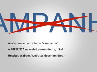 AMPANH
Acabe	
  com	
  o	
  conceito	
  de	
  “campanha”.	
  
A	
  PRESENÇA	
  na	
  web	
  é	
  permantente,	
  não?	
  
Hotsites	
  acabam,	
  Websites	
  deveriam	
  durar.	
  
 