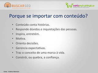 Porque	
  se	
  importar	
  com	
  conteúdo?	
  
             •     Conteúdo	
  conta	
  histórias.	
  
             •     Responde	
  dúvidas	
  e	
  inquietações	
  das	
  pessoas.	
  
             •     Inspira,	
  entretém.	
  
             •     MoCva.	
  
             •     Orienta	
  decisões.	
  
             •     Gerencia	
  expectaCvas.	
  
             •     Traz	
  o	
  conceito	
  de	
  uma	
  marca	
  à	
  vida.	
  
             •     Constrói,	
  ou	
  quebra,	
  a	
  conﬁança.	
  



Fonte: Kristina Halvorson
 