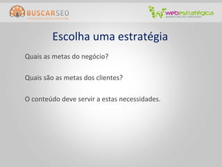 Escolha	
  uma	
  estratégia	
  
       	
  Quais	
  as	
  metas	
  do	
  negócio?	
  
	
  
       	
  Quais	
  são	
  as	
  metas	
  dos	
  clientes?	
  
       	
  	
  
       	
  O	
  conteúdo	
  deve	
  servir	
  a	
  estas	
  necessidades.	
  
 