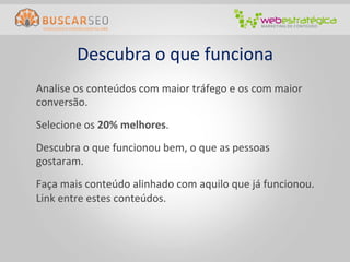 Descubra	
  o	
  que	
  funciona	
  
Analise	
  os	
  conteúdos	
  com	
  maior	
  tráfego	
  e	
  os	
  com	
  maior	
  
conversão.	
  
Selecione	
  os	
  20%	
  melhores.	
  
Descubra	
  o	
  que	
  funcionou	
  bem,	
  o	
  que	
  as	
  pessoas	
  
gostaram.	
  
Faça	
  mais	
  conteúdo	
  alinhado	
  com	
  aquilo	
  que	
  já	
  funcionou.	
  
Link	
  entre	
  estes	
  conteúdos.	
  
 