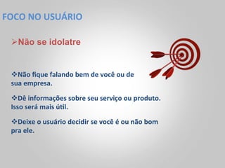FOCO	
  NO	
  USUÁRIO	
  

  Ø Não se idolatre


  v Não	
  ﬁque	
  falando	
  bem	
  de	
  você	
  ou	
  de	
  
  sua	
  empresa.	
  	
  

  v Dê	
  informações	
  sobre	
  seu	
  serviço	
  ou	
  produto.	
  
  Isso	
  será	
  mais	
  ú<l.	
  	
  
  v Deixe	
  o	
  usuário	
  decidir	
  se	
  você	
  é	
  ou	
  não	
  bom	
  
  pra	
  ele.	
  
 
