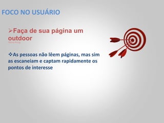 FOCO	
  NO	
  USUÁRIO	
  

  Ø Faça de sua página um
  outdoor
  Steve Krug




  v As	
  pessoas	
  não	
  lêem	
  páginas,	
  mas	
  sim	
  
  as	
  escaneiam	
  e	
  captam	
  rapidamente	
  os	
  
  pontos	
  de	
  interesse	
  
 