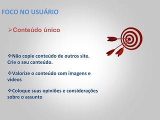 FOCO	
  NO	
  USUÁRIO	
  

  Ø Conteúdo único



  v Não	
  copie	
  conteúdo	
  de	
  outros	
  site.	
  
  Crie	
  o	
  seu	
  conteúdo.	
  

  v Valorize	
  o	
  conteúdo	
  com	
  imagens	
  e	
  
  vídeos	
  

  v Coloque	
  suas	
  opiniões	
  e	
  considerações	
  
  sobre	
  o	
  assunto	
  
 