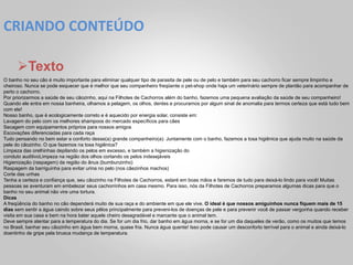 CRIANDO	
  CONTEÚDO	
  

      Ø Texto
O banho no seu cão é muito importante para eliminar qualquer tipo de parasita de pele ou de pelo e também para seu cachorro ficar sempre limpinho e
cheiroso. Nunca se pode esquecer que é melhor que seu companheiro freqüente o pet-shop onde haja um veterinário sempre de plantão para acompanhar de
perto o cachorro.
Por priorizarmos a saúde de seu cãozinho, aqui na Filhotes de Cachorros além do banho, fazemos uma pequena avaliação da saúde de seu companheiro!
Quando ele entra em nossa banheira, olhamos a pelagem, os olhos, dentes e procuramos por algum sinal de anomalia para termos certeza que está tudo bem
com ele!
Nosso banho, que é ecologicamente correto e é aquecido por energia solar, consiste em:
Lavagem do pelo com os melhores shampoos do mercado específicos para cães
Secagem com equipamentos próprios para nossos amigos
Escovações diferenciadas para cada raça
Tudo pensando no bem estar e conforto desse(a) grande companheiro(a). Juntamente com o banho, fazemos a tosa higiênica que ajuda muito na saúde da
pele do cãozinho. O que fazemos na tosa higiênica?
Limpeza das orelhinhas depilando os pelos em excesso, e também a higienização do
conduto auditivoLimpeza na região dos olhos cortando os pelos indesejáveis
Higienização (raspagem) da região do ânus (bumbunzinho)
Raspagem da barriguinha para evitar urina no pelo (nos cãezinhos machos)
Corte das unhas
Tenha a certeza e confiança que, seu cãozinho na Filhotes de Cachorros, estaré em boas mãos e faremos de tudo para deixá-lo lindo para você! Muitas
pessoas se aventuram em embelezar seus cachorrinhos em casa mesmo. Para isso, nós da Filhotes de Cachorros preparamos algumas dicas para que o
banho no seu animal não vire uma tortura.
Dicas
A freqüência do banho no cão dependerá muito de sua raça e do ambiente em que ele vive. O ideal é que nossos amiguinhos nunca fiquem mais de 15
dias sem sentir a água caindo sobre seus pêlos principalmente para preveni-los de doenças de pele e para prevenir você de passar vergonha quando receber
visita em sua casa e bem na hora bater aquele cheiro desagradável e marcante que o animal tem.
Deve sempre atentar para a temperatura do dia. Se for um dia frio, dar banho em água morna, e se for um dia daqueles de verão, como os muitos que temos
no Brasil, banhar seu cãozinho em água bem morna, quase fria. Nunca água quente! Isso pode causar um desconforto terrível para o animal e ainda deixá-lo
doentinho de gripe pela brusca mudança de temperatura.
 