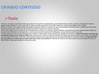 CRIANDO	
  CONTEÚDO	
  

     Ø Texto
Por favor, use xampu ou sabonete próprio para cães! Se seu cachorro soubesse falar, provavelmente diria isso antes do banho. Outros tipos de xampus
podem causar irritações nos olhos, pele, além de deixar os pêlos ressecados e sem brilho. Imagine só, cães da raça Maltês, Shitzu, Golden
Retriever, Yorkshire, com aquela exuberante pelagem ressecada? Mas se os banhos em casa só acontecerão esporadicamente, é aceitável em último caso
que se use xampu para neném, que são neutros e não irritam a pele nem os olhos do cachorro.
Tome muito cuidado com as orelhas do cão. Principalmente em raças como Labrador, Golden Retriever, Lhasa Apso que tem as orelhinhas bem caídas, por
isso tem maior dificuldade de circulação do ar, sendo mais eventual a ocorrência de inflamações, acúmulo de cera e odor muito forte.
O mais importante é que você deve perceber que o cachorro, independente da raça, precisa dos cuidados de seu dono, e o banho não pode e nem deve ser
considerado apenas como ritual de beleza. Muito mais que isso, o banho é uma das maneiras de mostrar que você se importa com seu cão, que se importa
com sua saúde e bem estar. Lembre-se, muitas pessoas deixam de levar seus cães em nos pets shop pensando em economizar dinheiro. O caso de banho
em casa pode ser um barato que no futuro sairá caro a você e seu cachorro. A Filhotes de cachorros em toda a estrutura para seu cãozinho tomar um
ótimo banho e voltar super saudável e cheiroso pra casa!
 