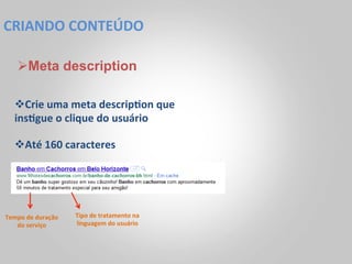 CRIANDO	
  CONTEÚDO	
  

     Ø Meta description

    v Crie	
  uma	
  meta	
  descrip<on	
  que	
  
    ins<gue	
  o	
  clique	
  do	
  usuário	
  

    v Até	
  160	
  caracteres	
  




Tempo	
  de	
  duração	
     Tipo	
  de	
  tratamento	
  na	
  
   do	
  serviço	
           linguagem	
  do	
  usuário	
  
 