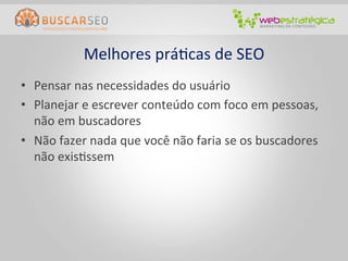 Melhores	
  práCcas	
  de	
  SEO	
  
•  Pensar	
  nas	
  necessidades	
  do	
  usuário	
  
•  Planejar	
  e	
  escrever	
  conteúdo	
  com	
  foco	
  em	
  pessoas,	
  
   não	
  em	
  buscadores	
  
•  Não	
  fazer	
  nada	
  que	
  você	
  não	
  faria	
  se	
  os	
  buscadores	
  	
  
   não	
  exisCssem	
  
 