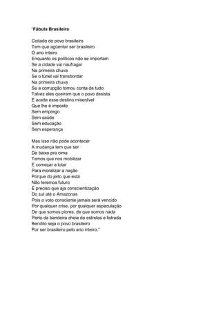 “Fábula Brasileira
Coitado do povo brasileiro
Tem que agüentar ser brasileiro
O ano inteiro
Enquanto os políticos não se importam
Se a cidade vai naufragar
Na primeira chuva
Se o túnel vai transbordar
Na primeira chuva
Se a corrupção tomou conta de tudo
Talvez eles queiram que o povo desista
E aceite esse destino miserável
Que lhe é imposto
Sem emprego
Sem saúde
Sem educação
Sem esperança
Mas isso não pode acontecer
A mudança tem que ser
De baixo pra cima
Temos que nos mobilizar
E começar a lutar
Para moralizar a nação
Porque do jeito que está
Não teremos futuro
É preciso que aja conscientização
Do sul até o Amazonas
Pois o voto consciente jamais será vencido
Por qualquer crise, por qualquer especulação
De que somos piores, de que somos nada
Perto da bandeira cheia de estrelas e listrada
Bendito seja o povo brasileiro
Por ser brasileiro pelo ano inteiro.”
 